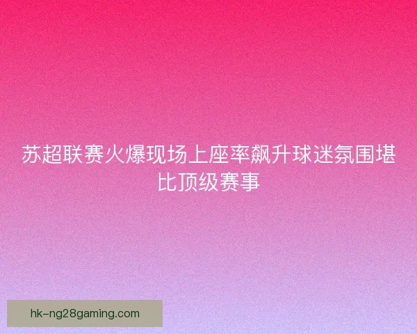 苏超联赛火爆现场上座率飙升球迷氛围堪比顶级赛事