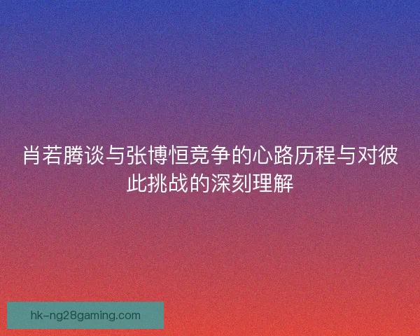 肖若腾谈与张博恒竞争的心路历程与对彼此挑战的深刻理解