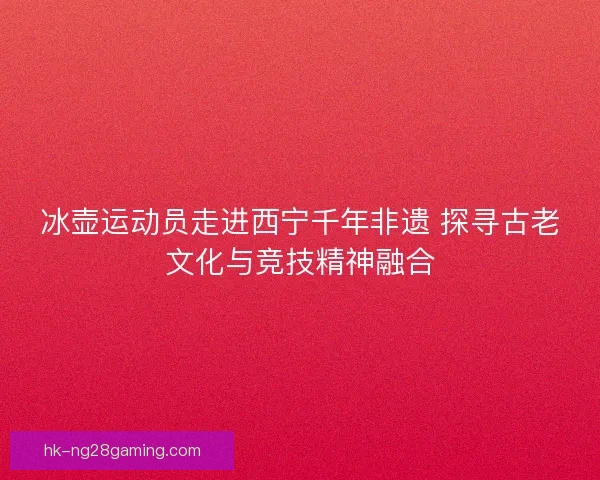 冰壶运动员走进西宁千年非遗 探寻古老文化与竞技精神融合