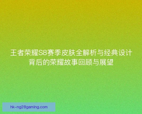 王者荣耀S8赛季皮肤全解析与经典设计背后的荣耀故事回顾与展望