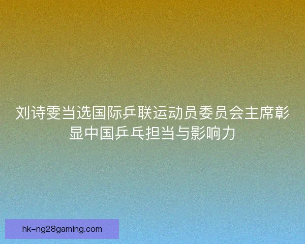 刘诗雯当选国际乒联运动员委员会主席彰显中国乒乓担当与影响力