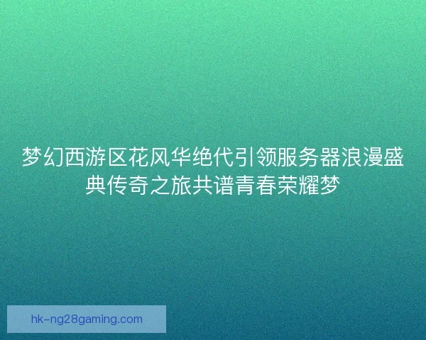 梦幻西游区花风华绝代引领服务器浪漫盛典传奇之旅共谱青春荣耀梦