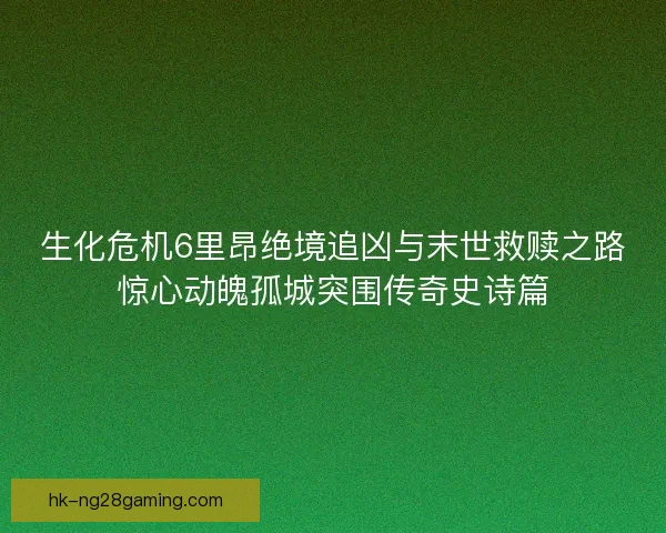 生化危机6里昂绝境追凶与末世救赎之路惊心动魄孤城突围传奇史诗篇