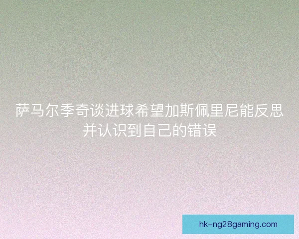 萨马尔季奇谈进球希望加斯佩里尼能反思并认识到自己的错误 萨马尔季奇谈进球希望加斯佩里尼能反思并认识到自己的错误