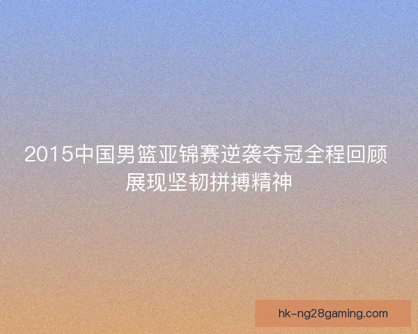 2015中国男篮亚锦赛逆袭夺冠全程回顾 展现坚韧拼搏精神