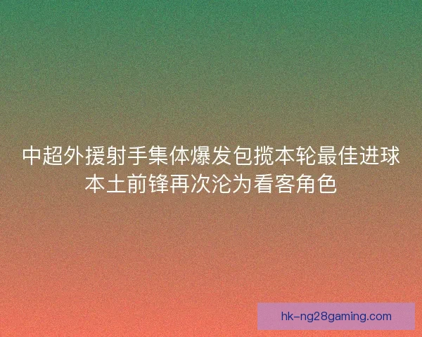 中超外援射手集体爆发包揽本轮最佳进球本土前锋再次沦为看客角色