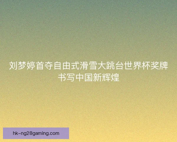 刘梦婷首夺自由式滑雪大跳台世界杯奖牌书写中国新辉煌