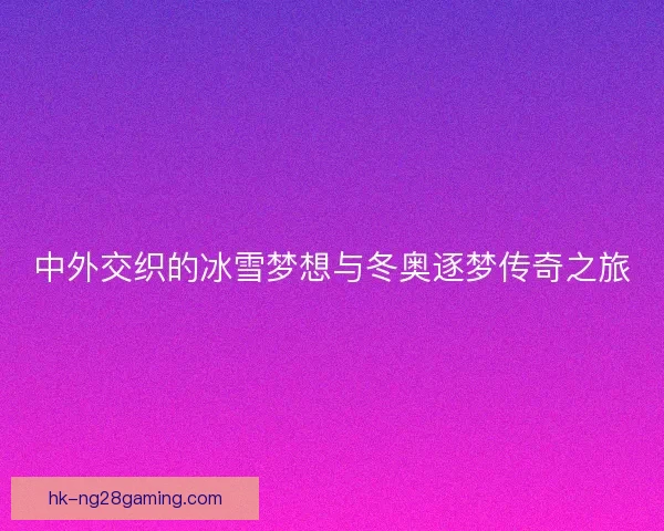 中外交织的冰雪梦想与冬奥逐梦传奇之旅 中外交织的冰雪梦想与冬奥逐梦传奇之旅