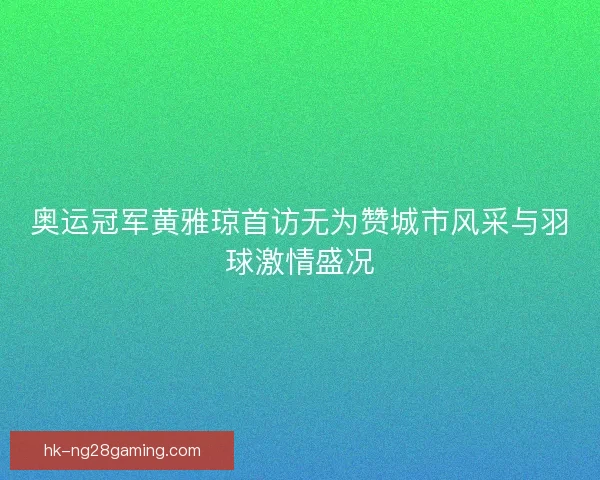 奥运冠军黄雅琼首访无为赞城市风采与羽球激情盛况 奥运冠军黄雅琼首访无为赞城市风采与羽球激情盛况