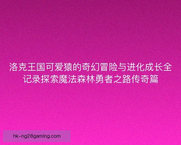 洛克王国可爱猿的奇幻冒险与进化成长全记录探索魔法森林勇者之路传奇篇